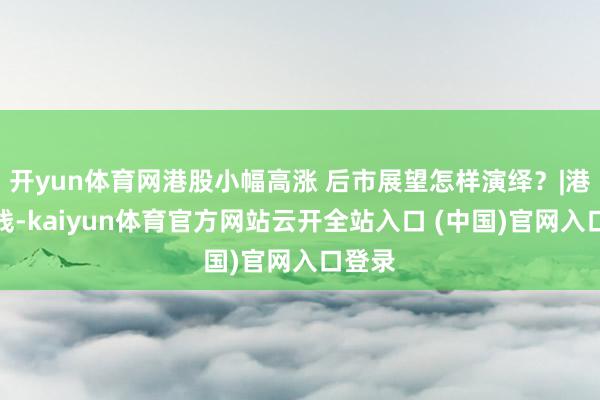 开yun体育网港股小幅高涨 后市展望怎样演绎?|港股在线-kaiyun体育官方网站云开全站入口 (中国)官网入口登录
