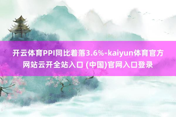 开云体育PPI同比着落3.6%-kaiyun体育官方网站云开全站入口 (中国)官网入口登录