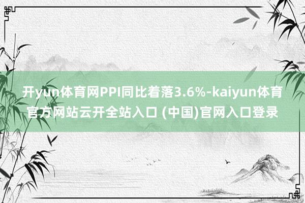 开yun体育网PPI同比着落3.6%-kaiyun体育官方网站云开全站入口 (中国)官网入口登录