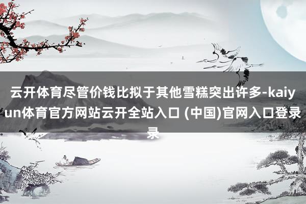 云开体育尽管价钱比拟于其他雪糕突出许多-kaiyun体育官方网站云开全站入口 (中国)官网入口登录