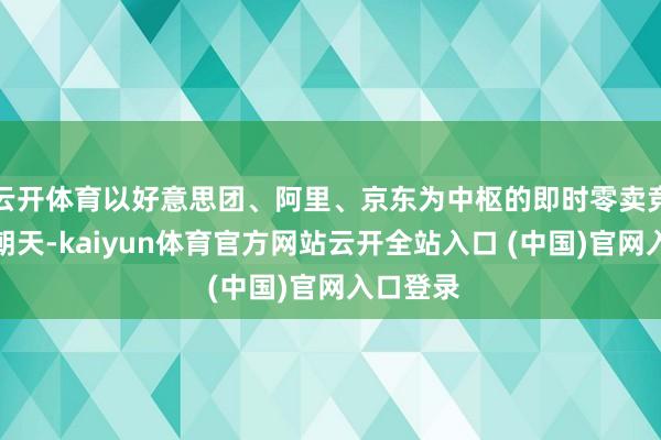 云开体育以好意思团、阿里、京东为中枢的即时零卖竞争热火朝天-kaiyun体育官方网站云开全站入口 (中国)官网入口登录
