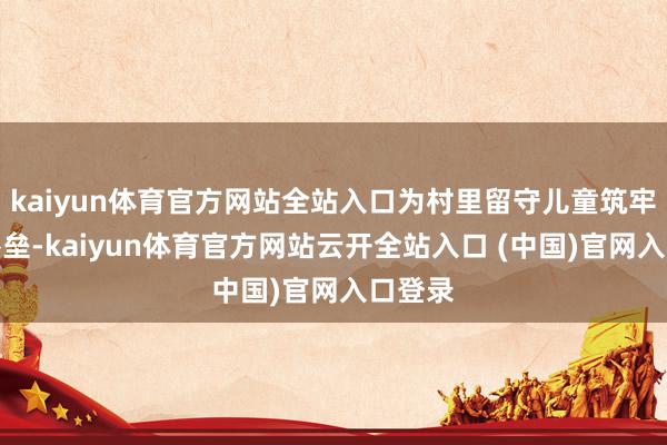 kaiyun体育官方网站全站入口为村里留守儿童筑牢安全堡垒-kaiyun体育官方网站云开全站入口 (中国)官网入口登录