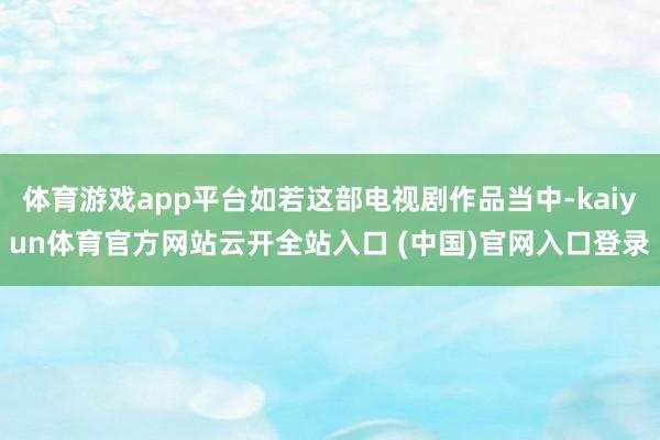 体育游戏app平台如若这部电视剧作品当中-kaiyun体育官方网站云开全站入口 (中国)官网入口登录