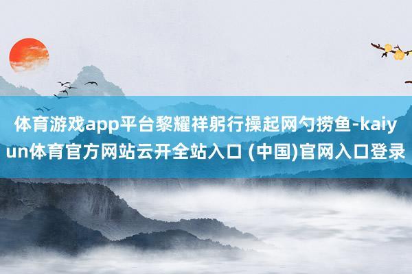 体育游戏app平台黎耀祥躬行操起网勺捞鱼-kaiyun体育官方网站云开全站入口 (中国)官网入口登录