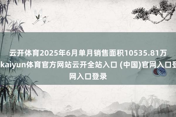 云开体育2025年6月单月销售面积10535.81万方-kaiyun体育官方网站云开全站入口 (中国)官网入口登录