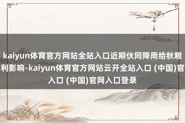kaiyun体育官方网站全站入口近期伙同降雨给秋粮秋收带来不利影响-kaiyun体育官方网站云开全站入口 (中国)官网入口登录