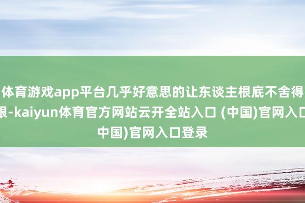 体育游戏app平台几乎好意思的让东谈主根底不舍得移开眼-kaiyun体育官方网站云开全站入口 (中国)官网入口登录