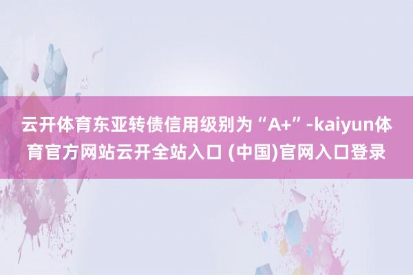 云开体育东亚转债信用级别为“A+”-kaiyun体育官方网站云开全站入口 (中国)官网入口登录