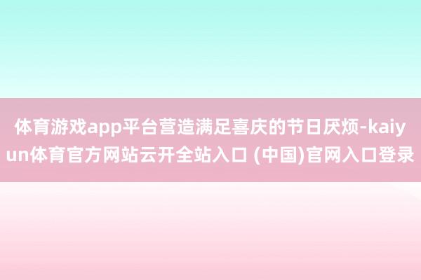 体育游戏app平台营造满足喜庆的节日厌烦-kaiyun体育官方网站云开全站入口 (中国)官网入口登录