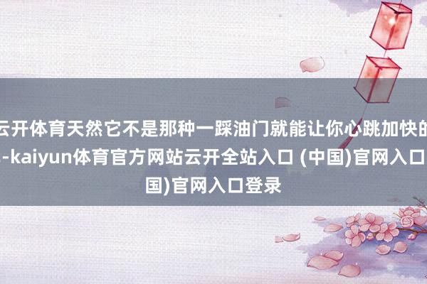 云开体育天然它不是那种一踩油门就能让你心跳加快的跑车-kaiyun体育官方网站云开全站入口 (中国)官网入口登录