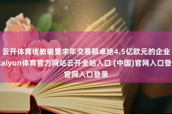 云开体育该教唆要求年交易额卓绝4.5亿欧元的企业-kaiyun体育官方网站云开全站入口 (中国)官网入口登录