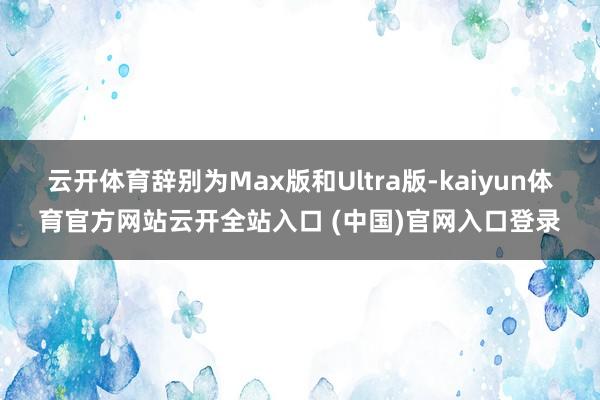 云开体育辞别为Max版和Ultra版-kaiyun体育官方网站云开全站入口 (中国)官网入口登录