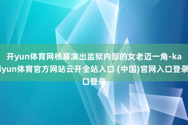 开yun体育网杨幂演出监狱内部的女老迈一角-kaiyun体育官方网站云开全站入口 (中国)官网入口登录