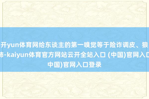 开yun体育网给东谈主的第一嗅觉等于险诈调皮、狼心狗肺-kaiyun体育官方网站云开全站入口 (中国)官网入口登录