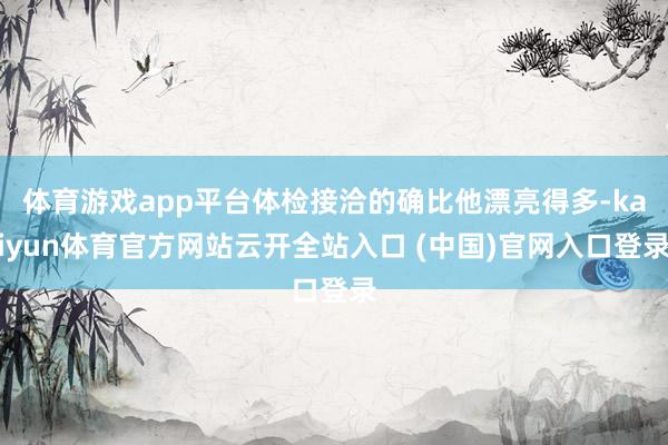 体育游戏app平台体检接洽的确比他漂亮得多-kaiyun体育官方网站云开全站入口 (中国)官网入口登录