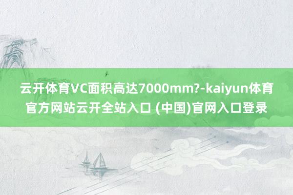 云开体育VC面积高达7000mm?-kaiyun体育官方网站云开全站入口 (中国)官网入口登录
