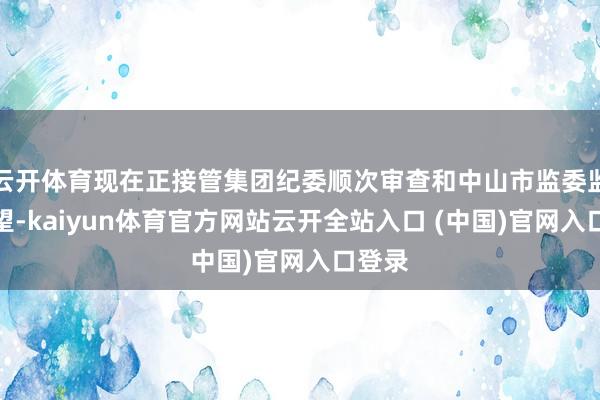 云开体育现在正接管集团纪委顺次审查和中山市监委监察看望-kaiyun体育官方网站云开全站入口 (中国)官网入口登录