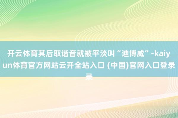 开云体育其后取谐音就被平淡叫“迪博威”-kaiyun体育官方网站云开全站入口 (中国)官网入口登录
