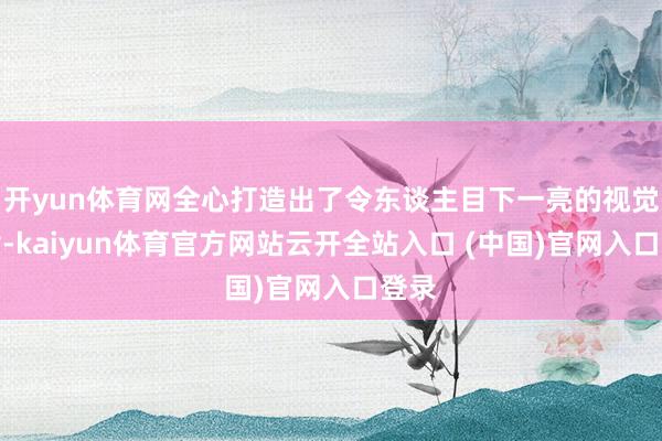 开yun体育网全心打造出了令东谈主目下一亮的视觉遵循-kaiyun体育官方网站云开全站入口 (中国)官网入口登录