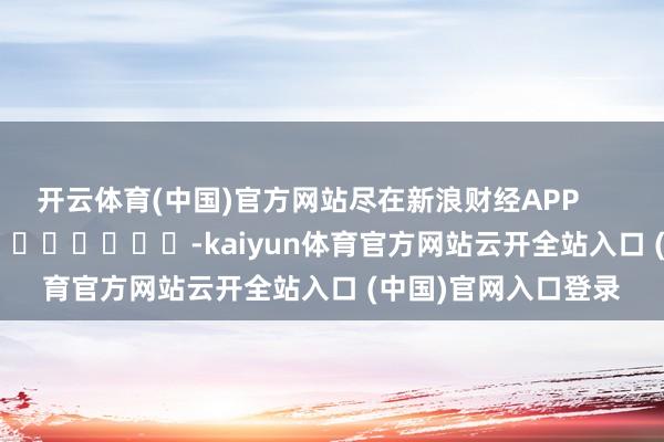 开云体育(中国)官方网站尽在新浪财经APP            													-kaiyun体育官方网站云开全站入口 (中国)官网入口登录