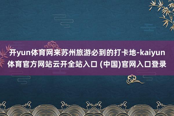 开yun体育网来苏州旅游必到的打卡地-kaiyun体育官方网站云开全站入口 (中国)官网入口登录