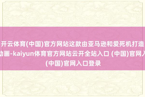 开云体育(中国)官方网站这款由亚马逊和爱死机打造的系列动画-kaiyun体育官方网站云开全站入口 (中国)官网入口登录