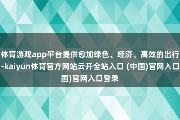 体育游戏app平台提供愈加绿色、经济、高效的出行选拔-kaiyun体育官方网站云开全站入口 (中国)官网入口登录