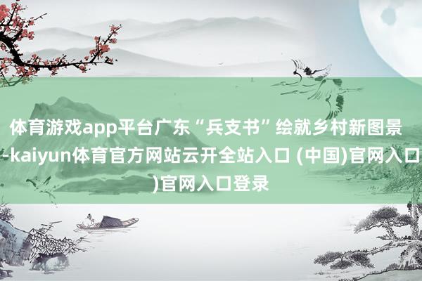 体育游戏app平台广东“兵支书”绘就乡村新图景  近日-kaiyun体育官方网站云开全站入口 (中国)官网入口登录