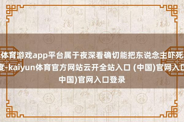体育游戏app平台属于夜深看确切能把东说念主吓死的进度-kaiyun体育官方网站云开全站入口 (中国)官网入口登录