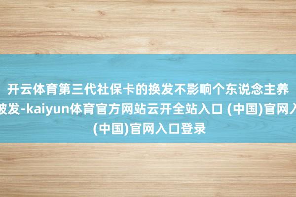 开云体育　　第三代社保卡的换发不影响个东说念主养老待遇披发-kaiyun体育官方网站云开全站入口 (中国)官网入口登录