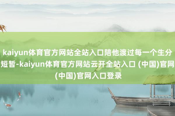 kaiyun体育官方网站全站入口陪他渡过每一个生分又短促的短暂-kaiyun体育官方网站云开全站入口 (中国)官网入口登录