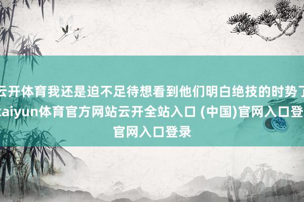 云开体育我还是迫不足待想看到他们明白绝技的时势了-kaiyun体育官方网站云开全站入口 (中国)官网入口登录