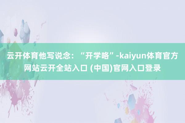云开体育他写说念：“开学咯”-kaiyun体育官方网站云开全站入口 (中国)官网入口登录