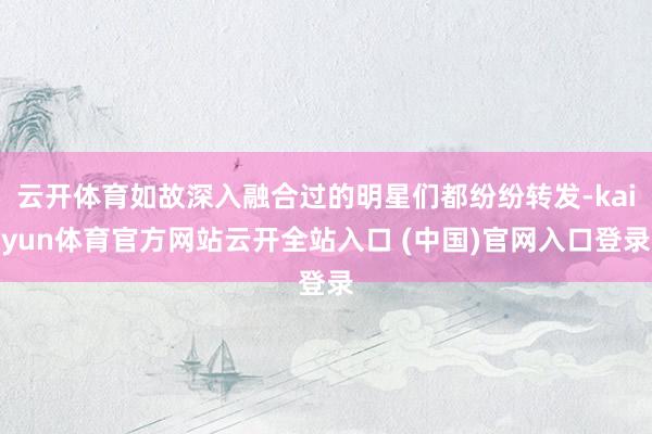 云开体育如故深入融合过的明星们都纷纷转发-kaiyun体育官方网站云开全站入口 (中国)官网入口登录