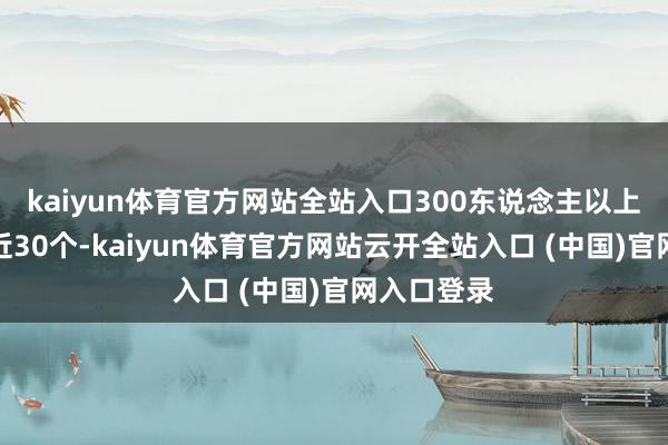 kaiyun体育官方网站全站入口300东说念主以上的大团队近30个-kaiyun体育官方网站云开全站入口 (中国)官网入口登录