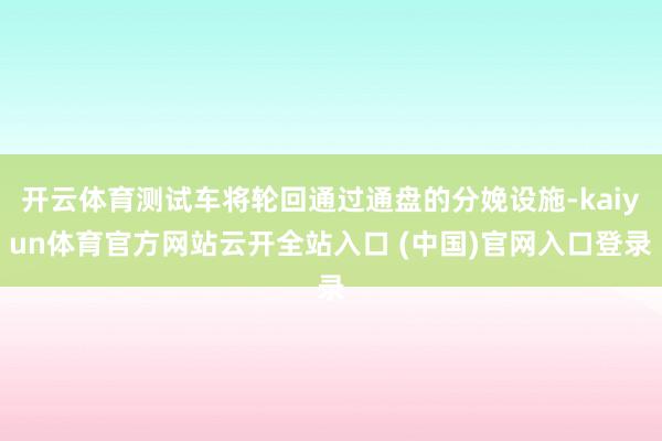开云体育测试车将轮回通过通盘的分娩设施-kaiyun体育官方网站云开全站入口 (中国)官网入口登录