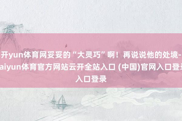 开yun体育网妥妥的“大灵巧”啊！再说说他的处境-kaiyun体育官方网站云开全站入口 (中国)官网入口登录