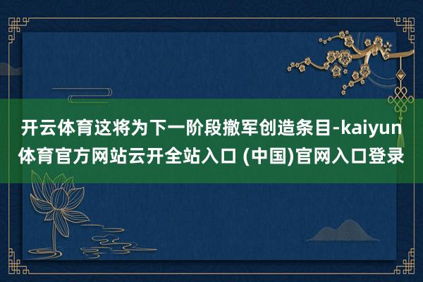 开云体育这将为下一阶段撤军创造条目-kaiyun体育官方网站云开全站入口 (中国)官网入口登录
