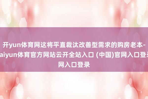 开yun体育网这将平直裁汰改善型需求的购房老本-kaiyun体育官方网站云开全站入口 (中国)官网入口登录