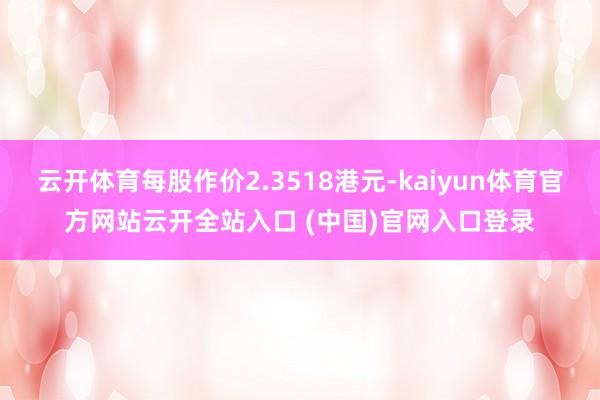云开体育每股作价2.3518港元-kaiyun体育官方网站云开全站入口 (中国)官网入口登录