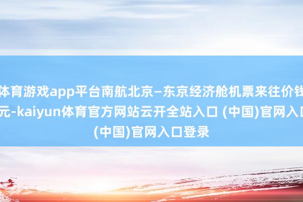 体育游戏app平台南航北京—东京经济舱机票来往价钱8076元-kaiyun体育官方网站云开全站入口 (中国)官网入口登录