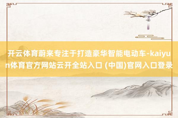 开云体育蔚来专注于打造豪华智能电动车-kaiyun体育官方网站云开全站入口 (中国)官网入口登录