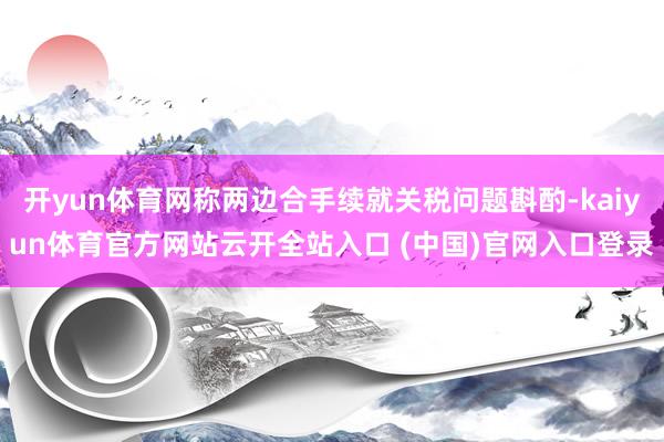 开yun体育网称两边合手续就关税问题斟酌-kaiyun体育官方网站云开全站入口 (中国)官网入口登录