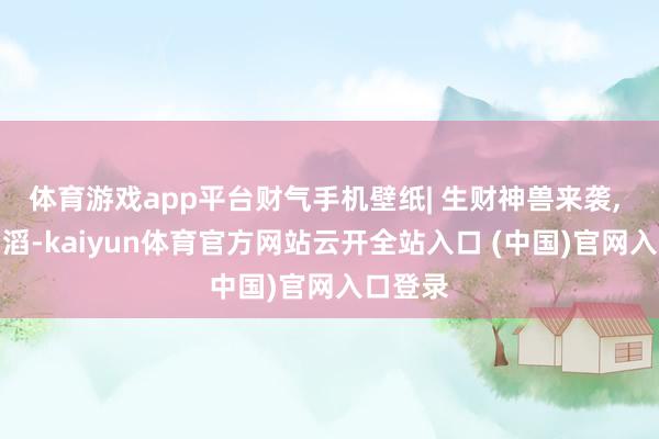 体育游戏app平台财气手机壁纸| 生财神兽来袭, 财路滔滔-kaiyun体育官方网站云开全站入口 (中国)官网入口登录
