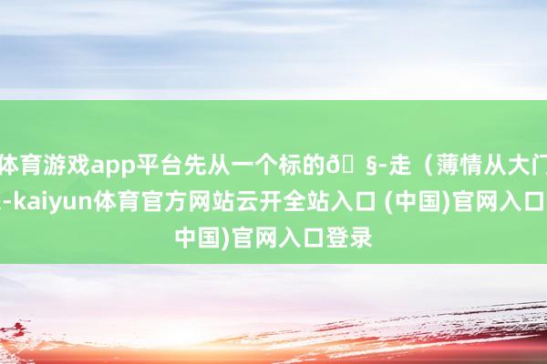 体育游戏app平台先从一个标的🧭走（薄情从大门进来-kaiyun体育官方网站云开全站入口 (中国)官网入口登录