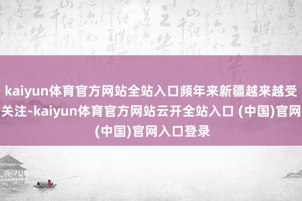 kaiyun体育官方网站全站入口频年来新疆越来越受到全球的关注-kaiyun体育官方网站云开全站入口 (中国)官网入口登录