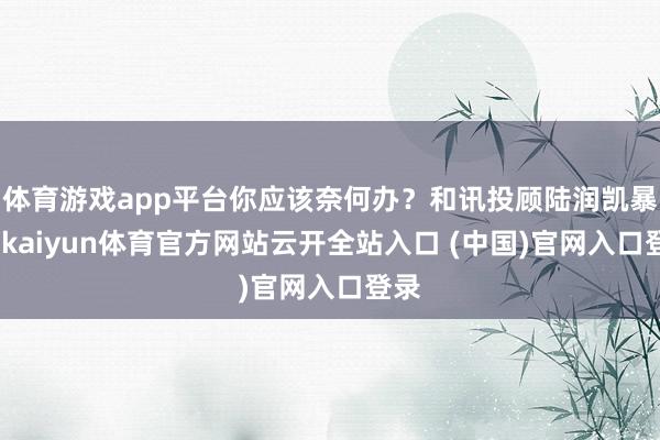 体育游戏app平台你应该奈何办？和讯投顾陆润凯暴露-kaiyun体育官方网站云开全站入口 (中国)官网入口登录
