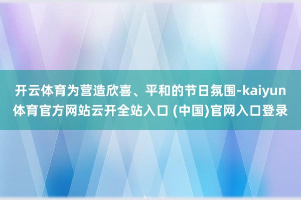 开云体育为营造欣喜、平和的节日氛围-kaiyun体育官方网站云开全站入口 (中国)官网入口登录
