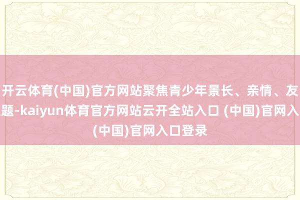 开云体育(中国)官方网站聚焦青少年景长、亲情、友情等主题-kaiyun体育官方网站云开全站入口 (中国)官网入口登录