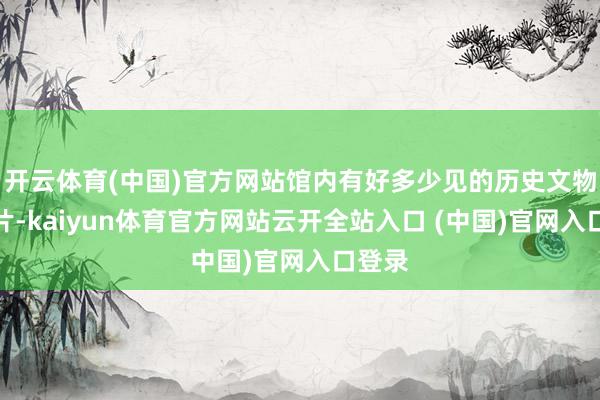 开云体育(中国)官方网站馆内有好多少见的历史文物和图片-kaiyun体育官方网站云开全站入口 (中国)官网入口登录